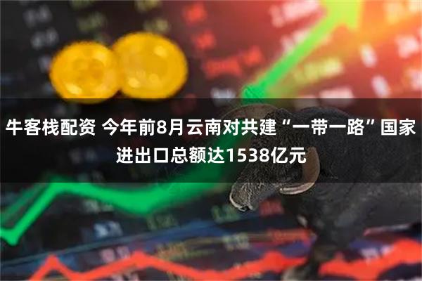 牛客栈配资 今年前8月云南对共建“一带一路”国家进出口总额达1538亿元