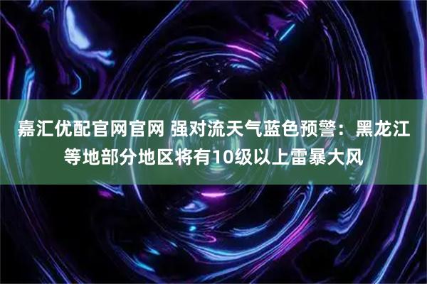 嘉汇优配官网官网 强对流天气蓝色预警：黑龙江等地部分地区将有10级以上雷暴大风