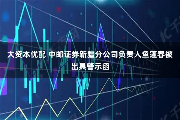 大资本优配 中邮证券新疆分公司负责人鱼蓬春被出具警示函