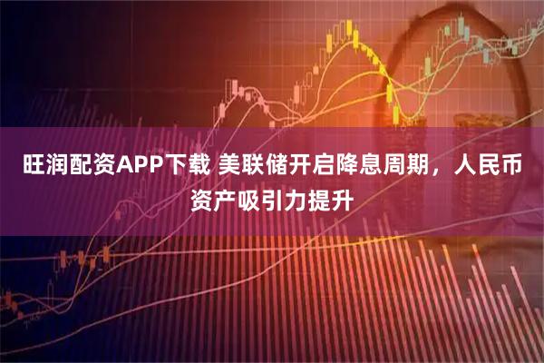 旺润配资APP下载 美联储开启降息周期，人民币资产吸引力提升