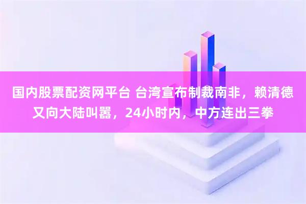 国内股票配资网平台 台湾宣布制裁南非，赖清德又向大陆叫嚣，24小时内，中方连出三拳