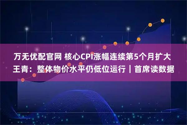 万无优配官网 核心CPI涨幅连续第5个月扩大 王青：整体物价水平仍低位运行｜首席读数据