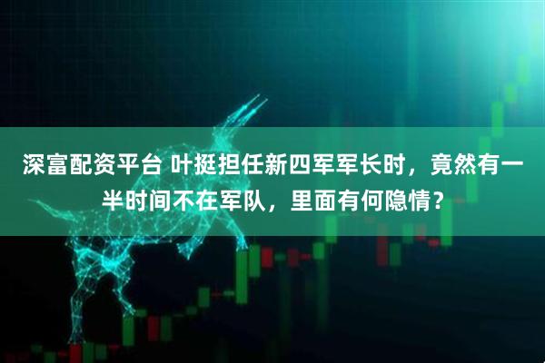 深富配资平台 叶挺担任新四军军长时，竟然有一半时间不在军队，里面有何隐情？