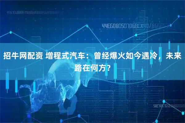 招牛网配资 增程式汽车：曾经爆火如今遇冷，未来路在何方？