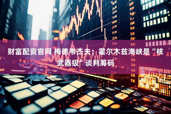 财富配资官网 梅德韦杰夫：霍尔木兹海峡是“核武器级”谈判筹码