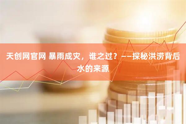 天创网官网 暴雨成灾，谁之过？——探秘洪涝背后水的来源