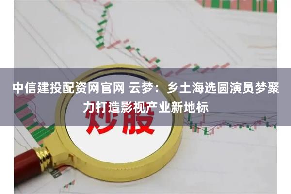 中信建投配资网官网 云梦：乡土海选圆演员梦聚力打造影视产业新地标
