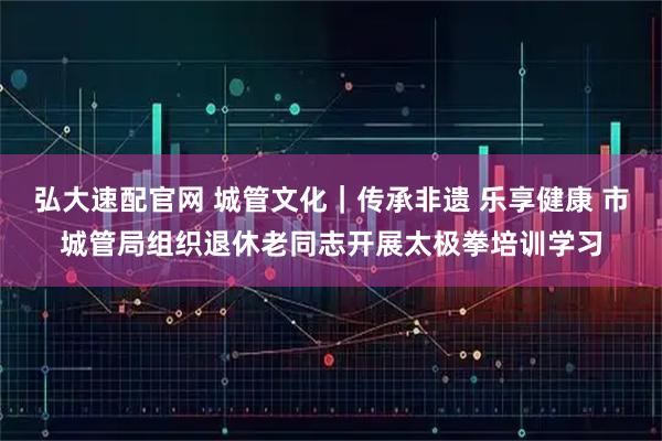 弘大速配官网 城管文化｜传承非遗 乐享健康 市城管局组织退休老同志开展太极拳培训学习