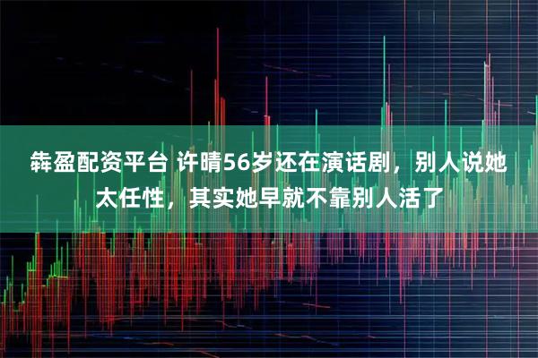 犇盈配资平台 许晴56岁还在演话剧，别人说她太任性，其实她早就不靠别人活了