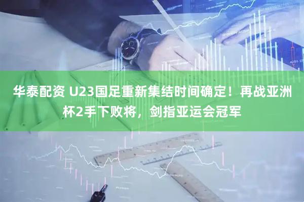华泰配资 U23国足重新集结时间确定！再战亚洲杯2手下败将，剑指亚运会冠军