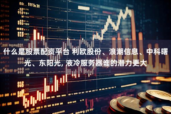 什么是股票配资平台 利欧股份、浪潮信息、中科曙光、东阳光, 液冷服务器谁的潜力更大