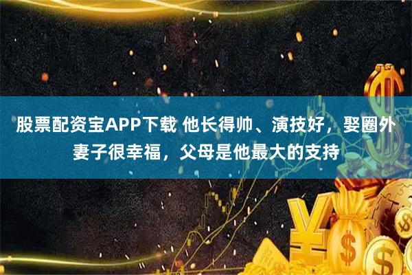 股票配资宝APP下载 他长得帅、演技好，娶圈外妻子很幸福，父母是他最大的支持