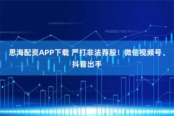思海配资APP下载 严打非法荐股！微信视频号、抖音出手