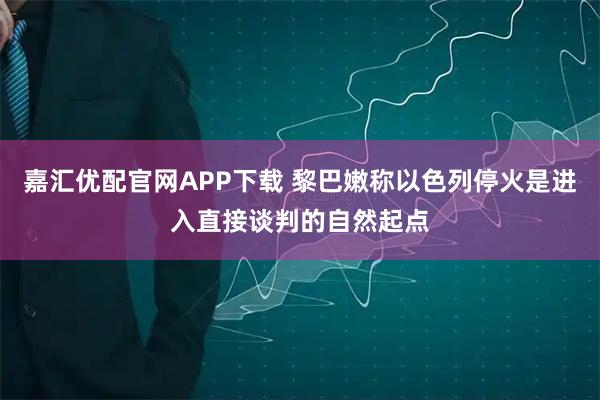 嘉汇优配官网APP下载 黎巴嫩称以色列停火是进入直接谈判的自然起点