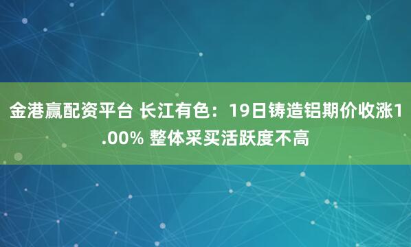 金港赢配资平台 长江有色：19日铸造铝期价收涨1.00% 整体采买活跃度不高