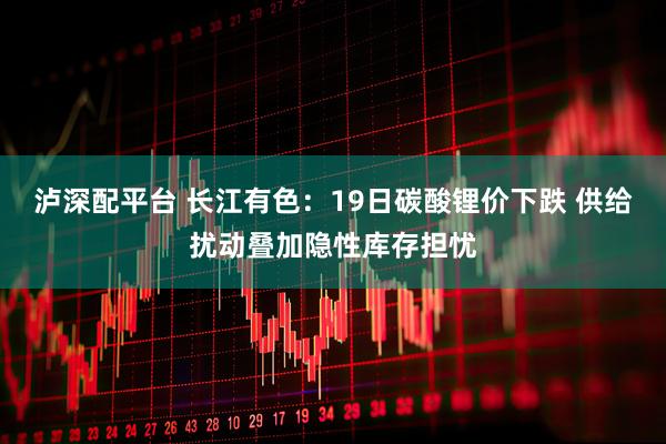 泸深配平台 长江有色：19日碳酸锂价下跌 供给扰动叠加隐性库存担忧