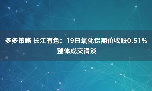 多多策略 长江有色：19日氧化铝期价收跌0.51% 整体成交清淡